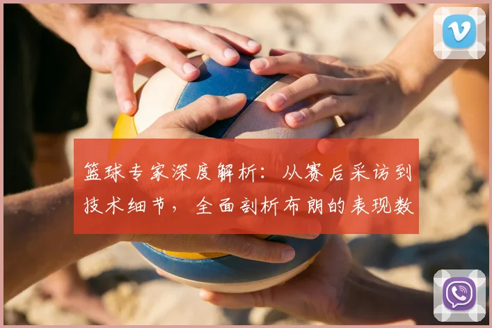 篮球专家深度解析：从赛后采访到技术细节，全面剖析布朗的表现数据与球队未来角色