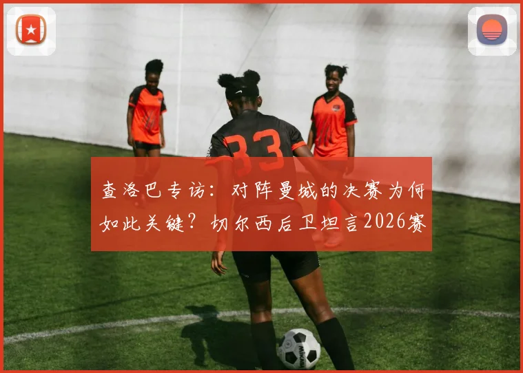 查洛巴专访：对阵曼城的决赛为何如此关键？切尔西后卫坦言2026赛季远未达标