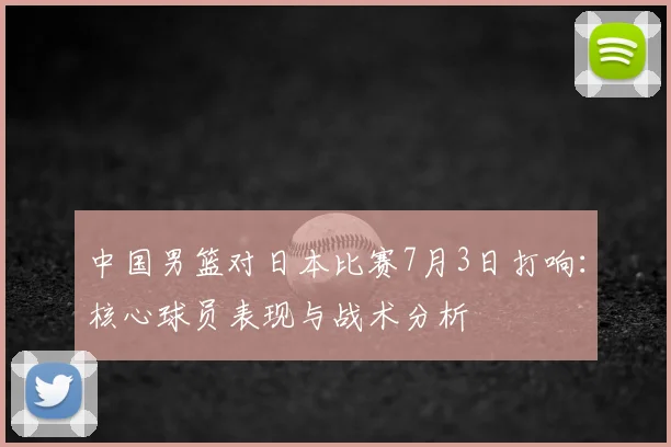 中国男篮对日本比赛7月3日打响:核心球员表现与战术分析