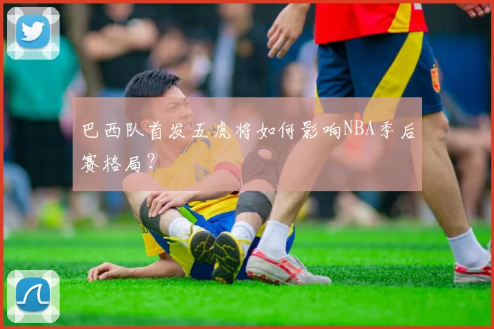 巴西队首发五虎将如何影响NBA季后赛格局?