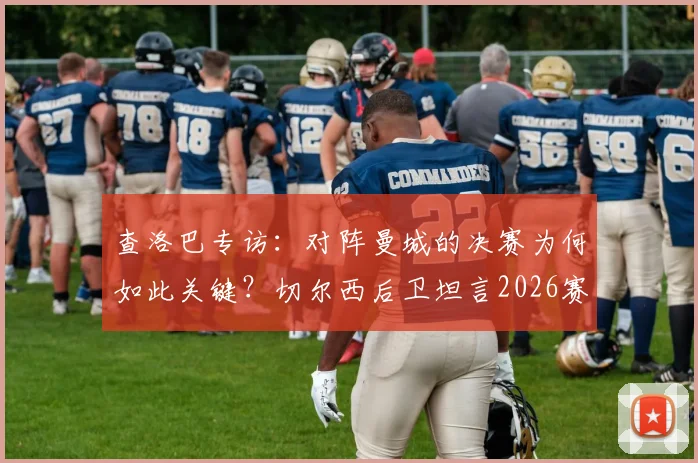 查洛巴专访：对阵曼城的决赛为何如此关键？切尔西后卫坦言2026赛季远未达标