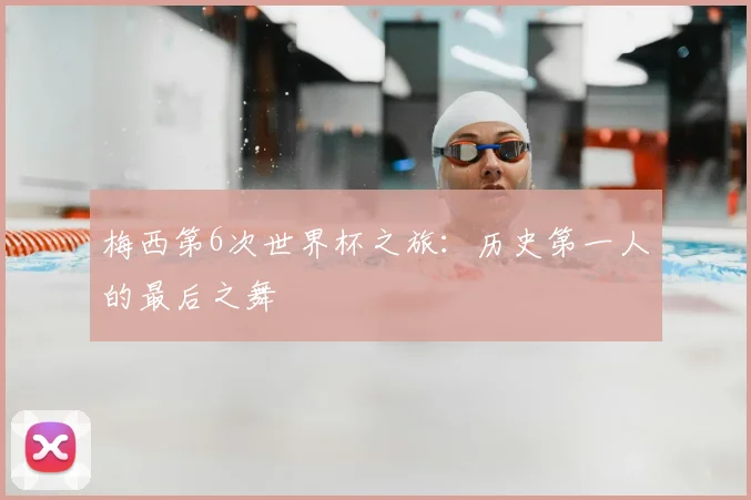 梅西第6次世界杯之旅：历史第一人的最后之舞