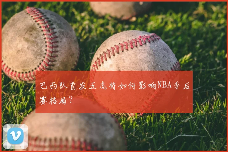 巴西队首发五虎将如何影响NBA季后赛格局?