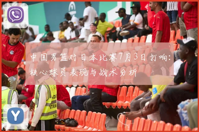 中国男篮对日本比赛7月3日打响：核心球员表现与战术分析