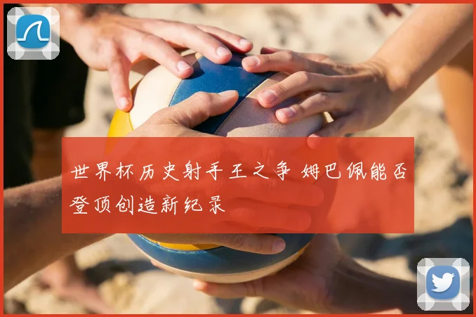 世界杯历史射手王之争 姆巴佩能否登顶创造新纪录