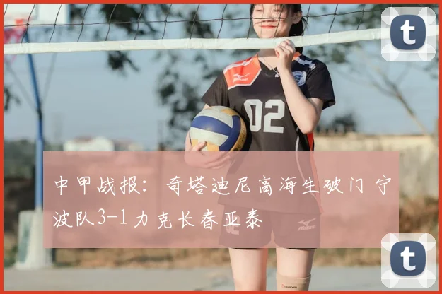 中甲战报：奇塔迪尼高海生破门 宁波队3-1力克长春亚泰