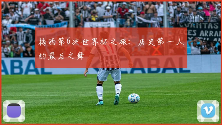 梅西第6次世界杯之旅：历史第一人的最后之舞